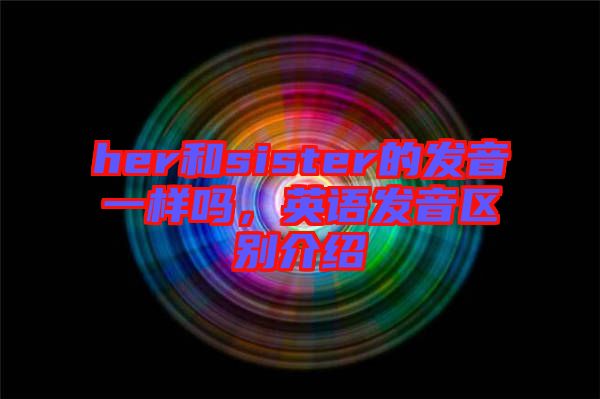 her和sister的發(fā)音一樣嗎，英語發(fā)音區(qū)別介紹