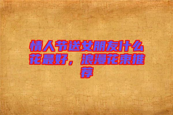 情人節(jié)送女朋友什么花最好，浪漫花束推薦