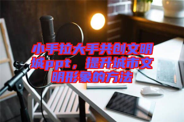 小手拉大手共創(chuàng)文明城ppt，提升城市文明形象的方法