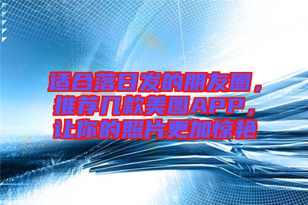 適合落日發(fā)的朋友圈，推薦幾款美圖APP，讓你的照片更加驚艷