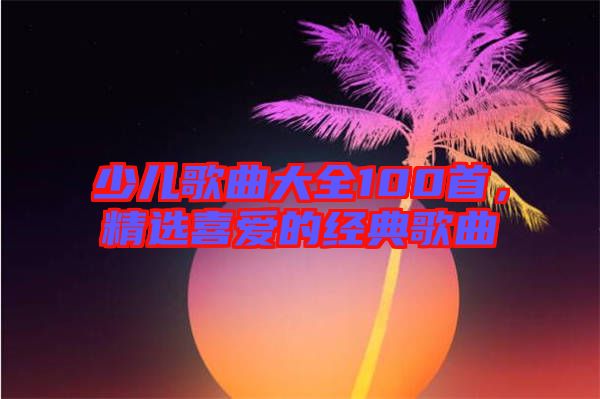 少兒歌曲大全100首，精選喜愛的經(jīng)典歌曲