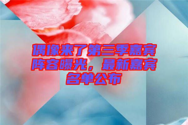 偶像來了第三季嘉賓陣容曝光，最新嘉賓名單公布