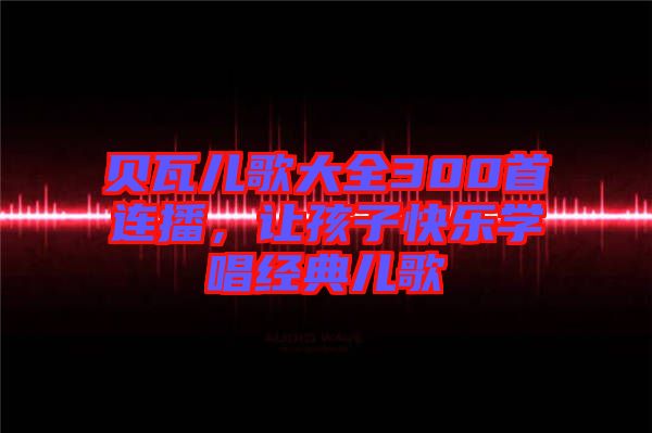 貝瓦兒歌大全300首連播，讓孩子快樂學唱經(jīng)典兒歌
