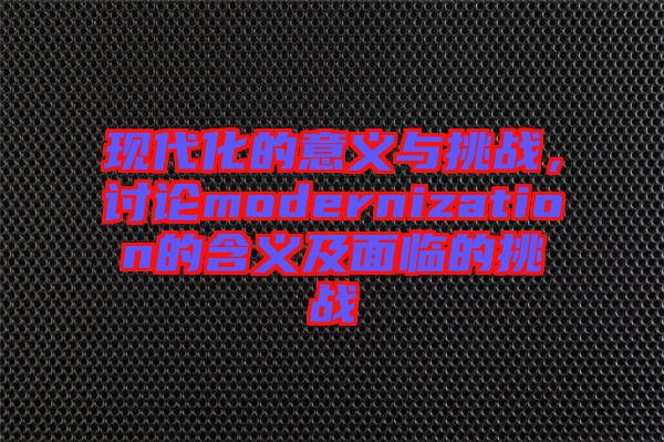 現(xiàn)代化的意義與挑戰(zhàn)，討論modernization的含義及面臨的挑戰(zhàn)