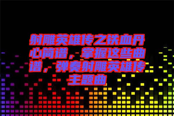 射雕英雄傳之鐵血丹心簡譜，掌握這些曲譜，彈奏射雕英雄傳主題曲