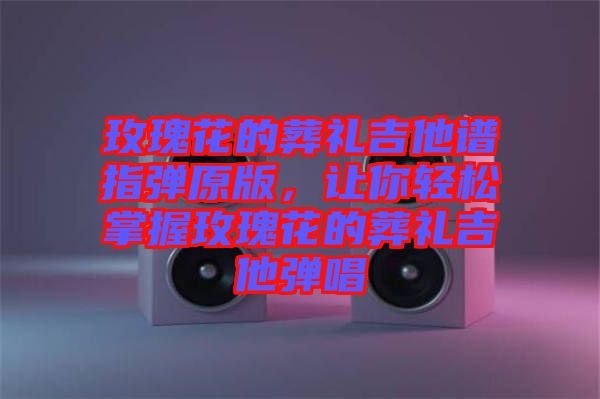玫瑰花的葬禮吉他譜指彈原版，讓你輕松掌握玫瑰花的葬禮吉他彈唱