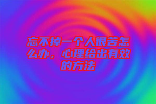 忘不掉一個人很苦怎么辦，心理給出有效的方法