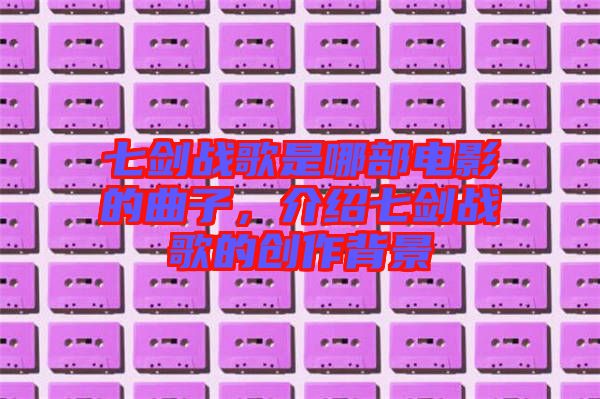 七劍戰(zhàn)歌是哪部電影的曲子，介紹七劍戰(zhàn)歌的創(chuàng)作背景