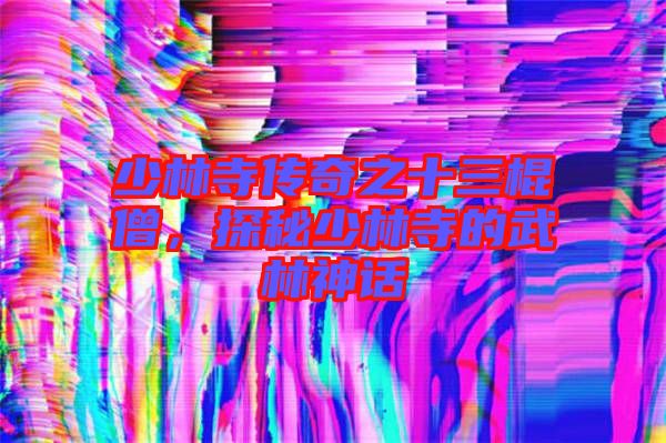 少林寺傳奇之十三棍僧，探秘少林寺的武林神話