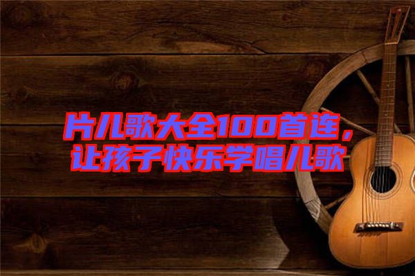片兒歌大全100首連，讓孩子快樂學(xué)唱兒歌