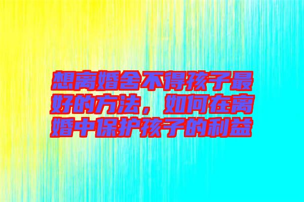 想離婚舍不得孩子最好的方法，如何在離婚中保護孩子的利益