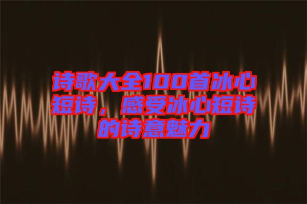詩(shī)歌大全100首冰心短詩(shī)，感受冰心短詩(shī)的詩(shī)意魅力