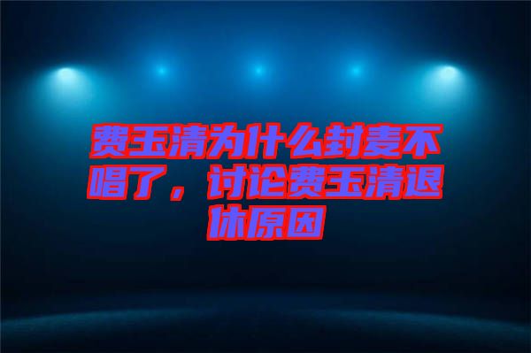 費(fèi)玉清為什么封麥不唱了，討論費(fèi)玉清退休原因