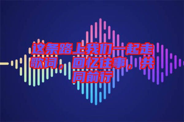 這條路上我們一起走歌詞，回憶往事，共同前行