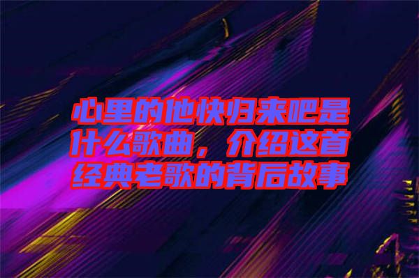 心里的他快歸來(lái)吧是什么歌曲，介紹這首經(jīng)典老歌的背后故事