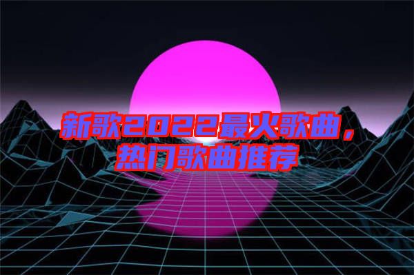 新歌2022最火歌曲，熱門歌曲推薦