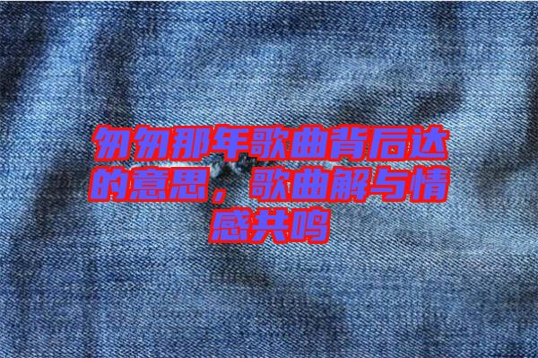 匆匆那年歌曲背后達(dá)的意思，歌曲解與情感共鳴