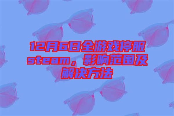 12月6日全游戲停服steam，影響范圍及解決方法
