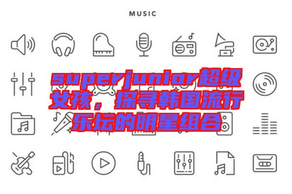 superjunior超級(jí)女孩，探尋韓國流行樂壇的明星組合