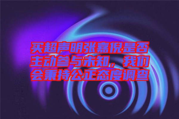 買(mǎi)超聲明張嘉倪是否主動(dòng)參與未知，我們會(huì)秉持公正態(tài)度調(diào)查