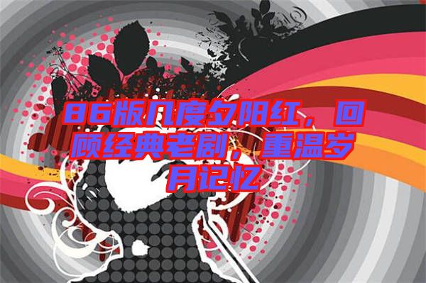 86版幾度夕陽紅，回顧經(jīng)典老劇，重溫歲月記憶