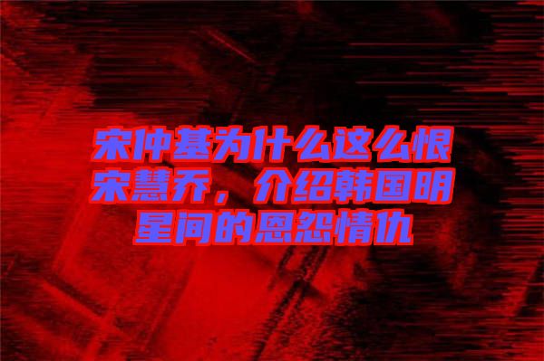 宋仲基為什么這么恨宋慧喬，介紹韓國明星間的恩怨情仇