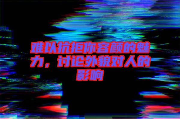 難以抗拒你容顏的魅力，討論外貌對(duì)人的影響
