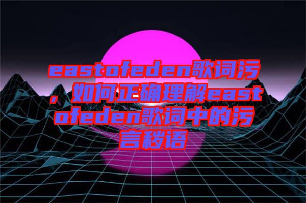 eastofeden歌詞污，如何正確理解eastofeden歌詞中的污言穢語(yǔ)