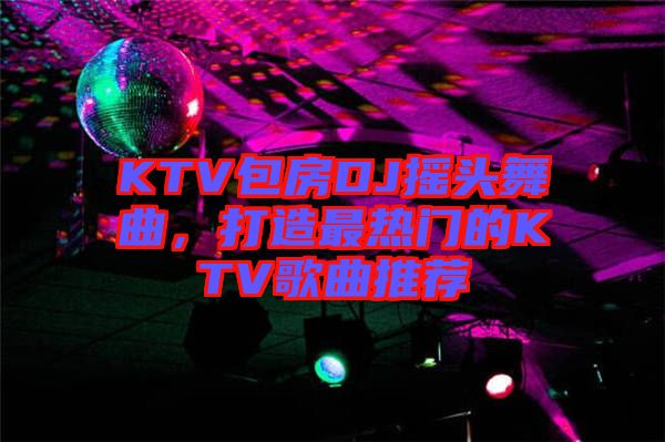 KTV包房DJ搖頭舞曲，打造最熱門的KTV歌曲推薦