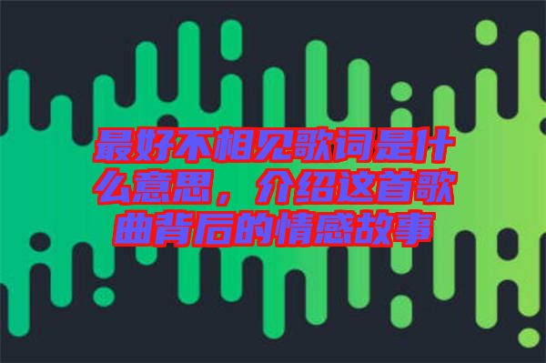 最好不相見歌詞是什么意思，介紹這首歌曲背后的情感故事