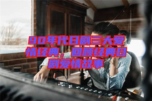 90年代日劇三大愛情經(jīng)典，回顧經(jīng)典日劇愛情故事