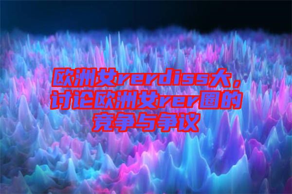 歐洲女rerdiss大，討論歐洲女rer圈的競(jìng)爭(zhēng)與爭(zhēng)議