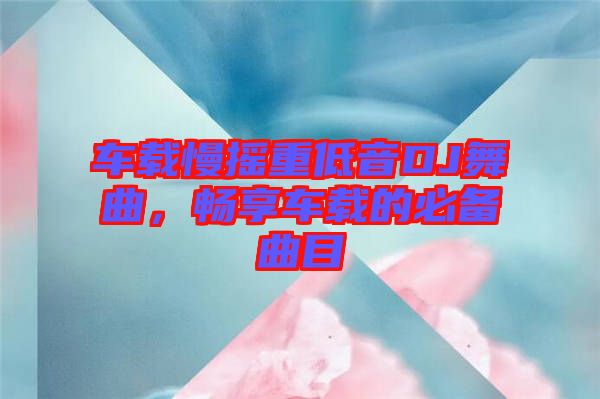 車載慢搖重低音DJ舞曲，暢享車載的必備曲目