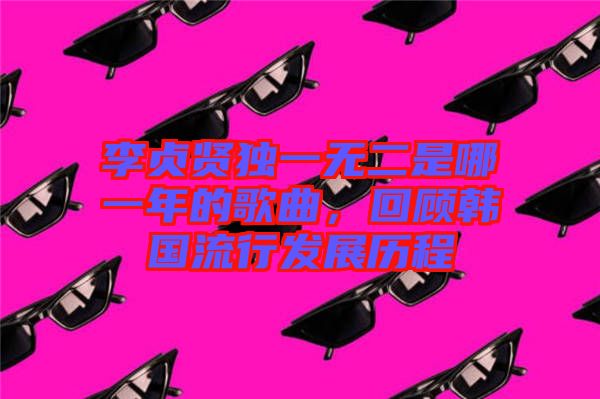 李貞賢獨(dú)一無二是哪一年的歌曲，回顧韓國流行發(fā)展歷程