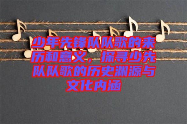 少年先鋒隊隊歌的來歷和意義，探尋少先隊隊歌的歷史淵源與文化內涵