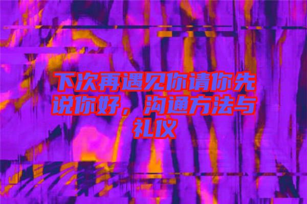 下次再遇見(jiàn)你請(qǐng)你先說(shuō)你好，溝通方法與禮儀