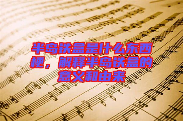 半島鐵盒是什么東西梗，解釋半島鐵盒的意義和由來