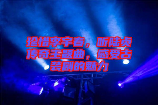 珍惜李宇春，聽陸貞傳奇主題曲，感受古裝劇的魅力