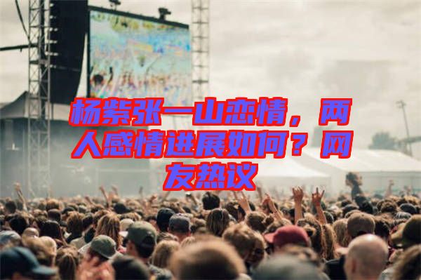 楊紫張一山戀情，兩人感情進(jìn)展如何？網(wǎng)友熱議