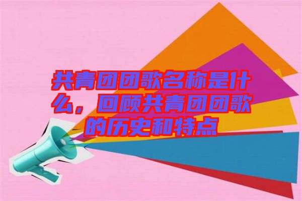 共青團(tuán)團(tuán)歌名稱是什么，回顧共青團(tuán)團(tuán)歌的歷史和特點(diǎn)
