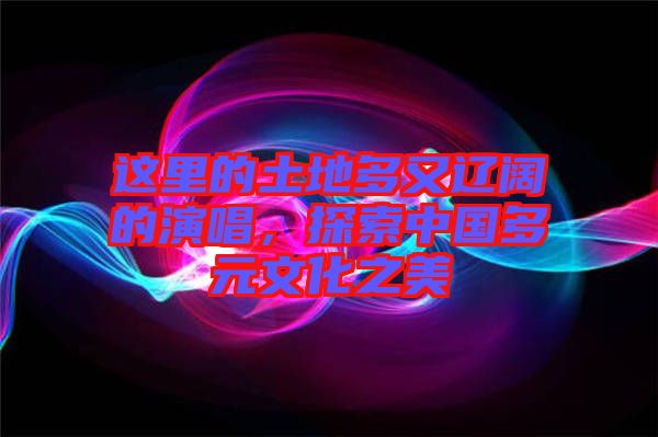 這里的土地多又遼闊的演唱，探索中國(guó)多元文化之美