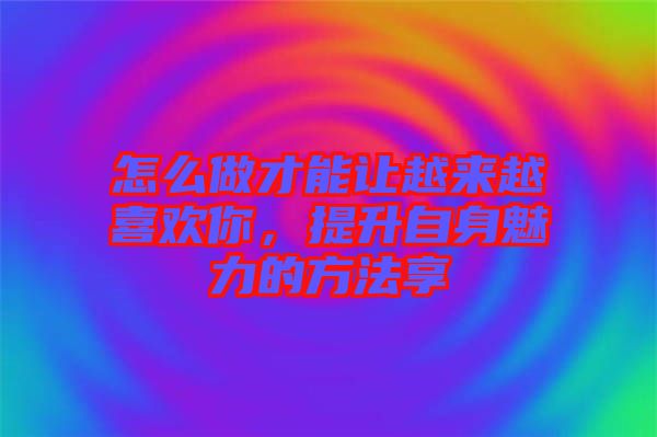怎么做才能讓越來越喜歡你，提升自身魅力的方法享