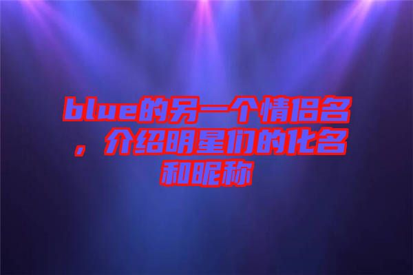 blue的另一個(gè)情侶名，介紹明星們的化名和昵稱(chēng)