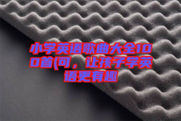 小學(xué)英語(yǔ)歌曲大全100首(可，讓孩子學(xué)英語(yǔ)更有趣