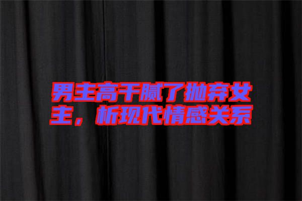 男主高干膩了拋棄女主，析現(xiàn)代情感關(guān)系