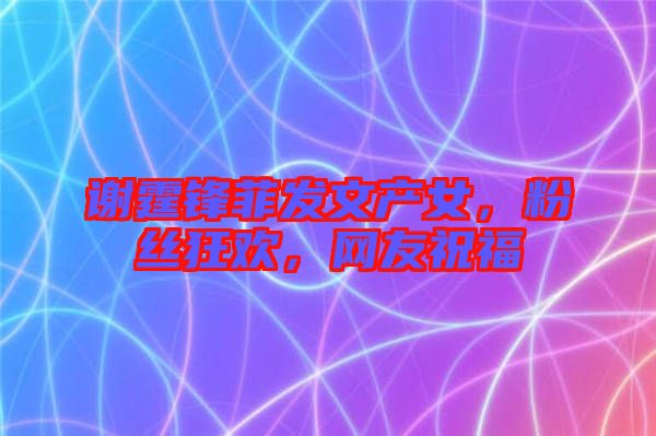 謝霆鋒菲發(fā)文產女，粉絲狂歡，網友祝福