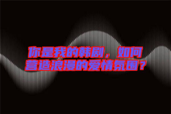 你是我的韓劇，如何營造浪漫的愛情氛圍？