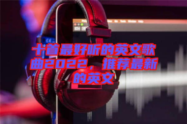 十首最好聽的英文歌曲2022，推薦最新的英文