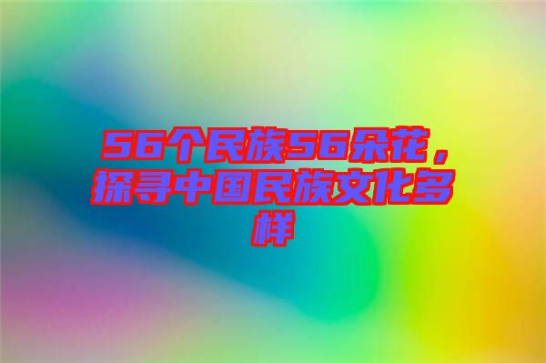 56個民族56朵花，探尋中國民族文化多樣