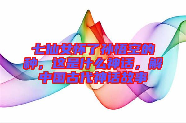 七仙女懷了孫悟空的種，這是什么神話(huà)，解中國(guó)古代神話(huà)故事
